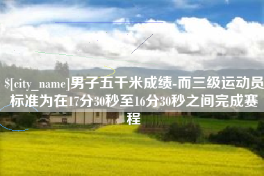 黄石男子五千米成绩-而三级运动员标准为在17分30秒至16分30秒之间完成赛程