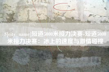 黄石短道5000米接力决赛-短道5000米接力决赛：冰上的速度与激情碰撞