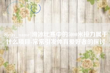 黄石滑冰比赛中的5000米接力属于什么项目-常常引发体育爱好者的探讨