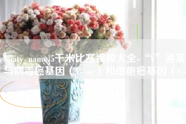 黄石5千米比赛视频大全-“V”通常与病毒癌基因（V-onc）和细胞癌基因（C-onc）相关